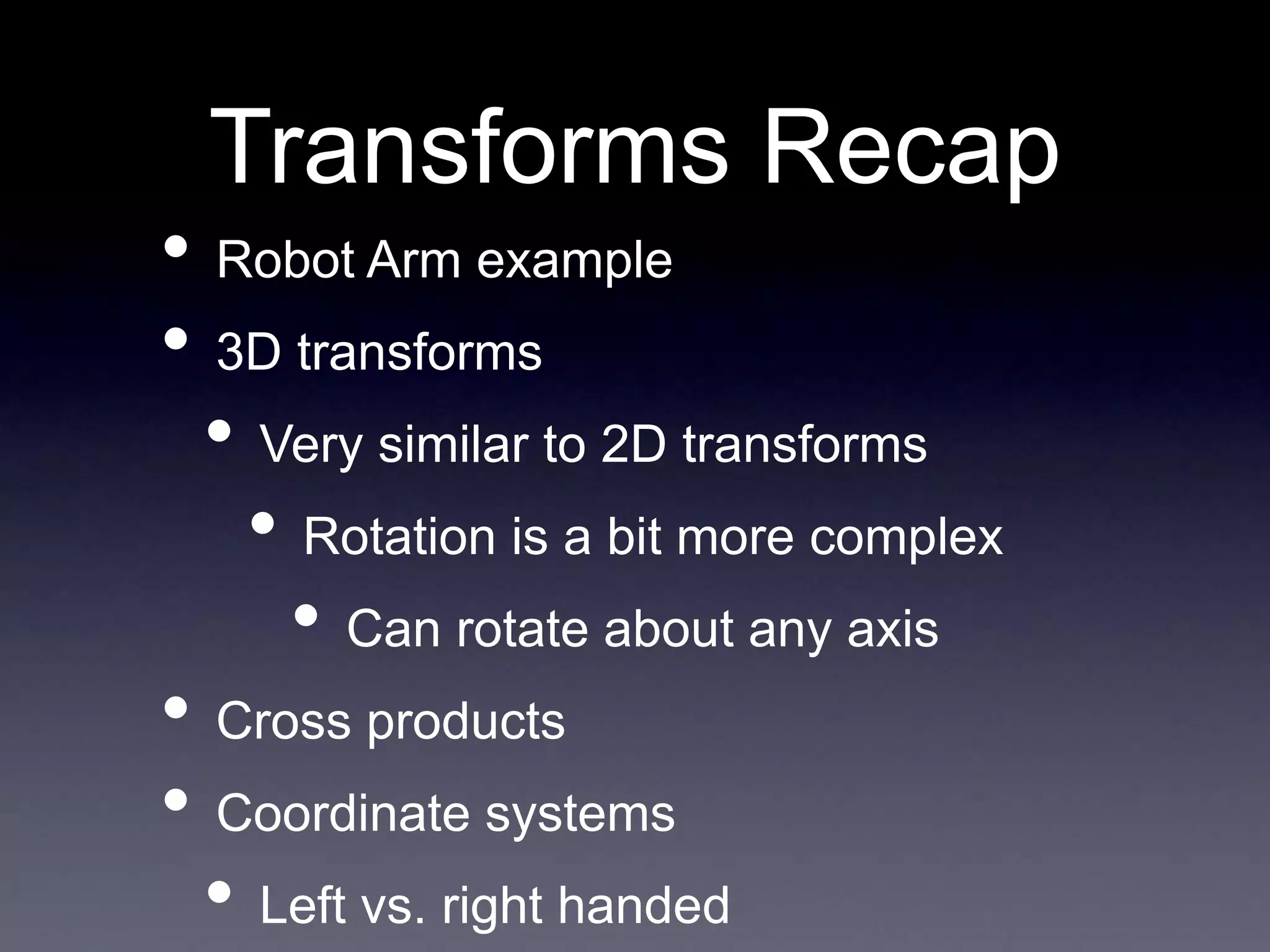 Transforms Recap
• Robot Arm example
• 3D transforms
• Very similar to 2D transforms
• Rotation is a bit more complex
• Can rotate about any axis
• Cross products
• Coordinate systems
• Left vs. right handed
 
