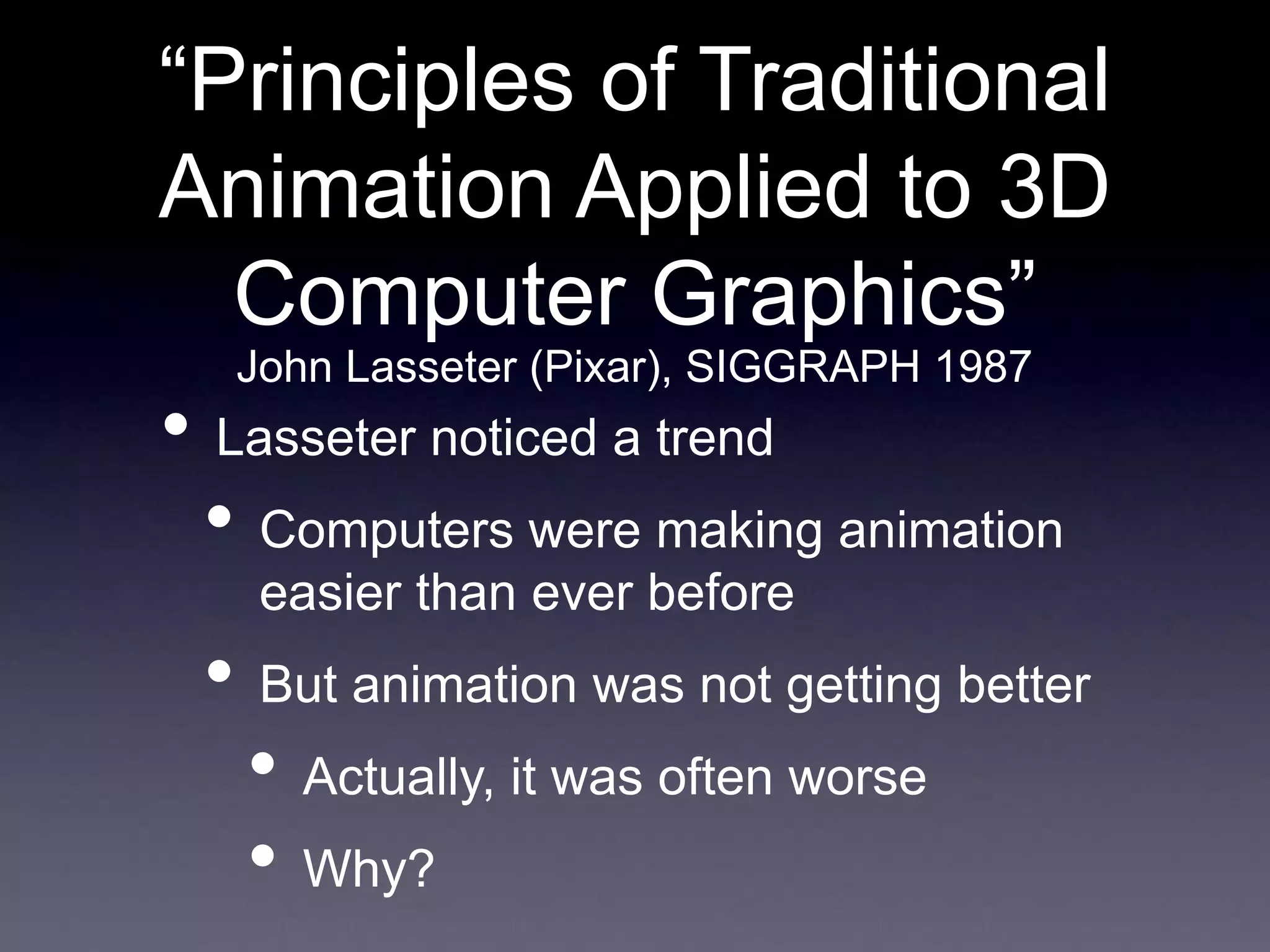 “Principles of Traditional
Animation Applied to 3D
Computer Graphics”
• Lasseter noticed a trend
• Computers were making animation
easier than ever before
• But animation was not getting better
• Actually, it was often worse
• Why?
John Lasseter (Pixar), SIGGRAPH 1987
 