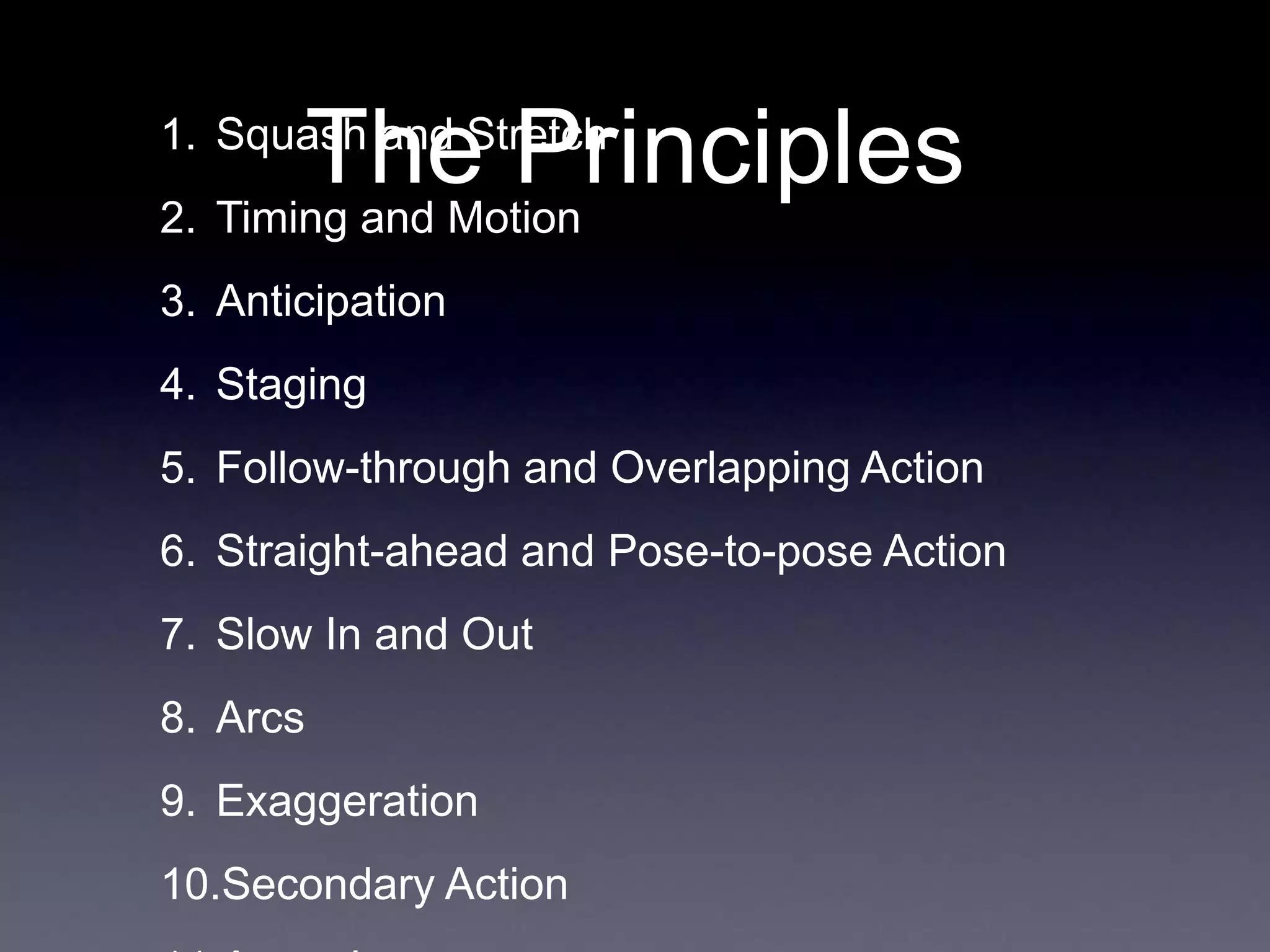 The Principles
1. Squash and Stretch
2. Timing and Motion
3. Anticipation
4. Staging
5. Follow-through and Overlapping Action
6. Straight-ahead and Pose-to-pose Action
7. Slow In and Out
8. Arcs
9. Exaggeration
10.Secondary Action
 