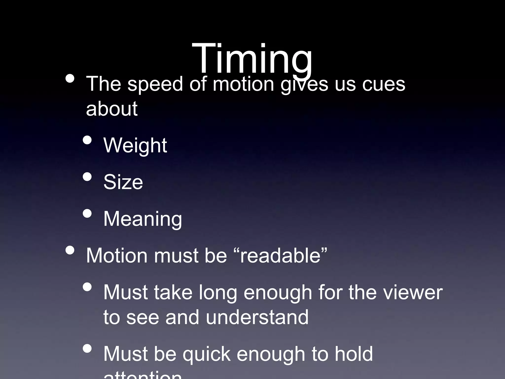 Timing
• The speed of motion gives us cues
about
• Weight
• Size
• Meaning
• Motion must be “readable”
• Must take long enough for the viewer
to see and understand
• Must be quick enough to hold
 