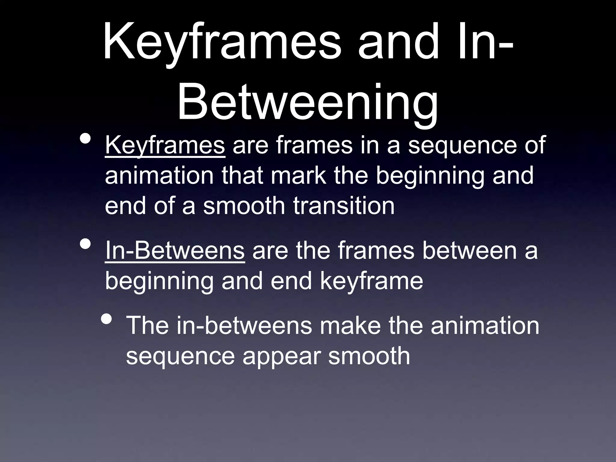 Keyframes and In-
Betweening
• Keyframes are frames in a sequence of
animation that mark the beginning and
end of a smooth transition
• In-Betweens are the frames between a
beginning and end keyframe
• The in-betweens make the animation
sequence appear smooth
 