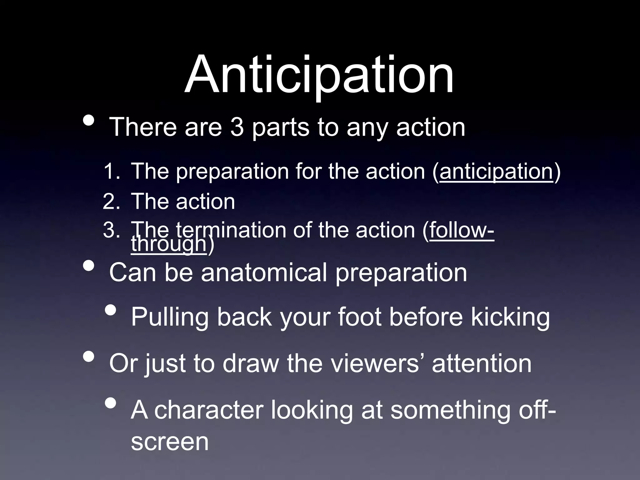 Anticipation
• There are 3 parts to any action
1. The preparation for the action (anticipation)
2. The action
3. The termination of the action (follow-
through)
• Can be anatomical preparation
• Pulling back your foot before kicking
• Or just to draw the viewers’ attention
• A character looking at something off-
screen
 