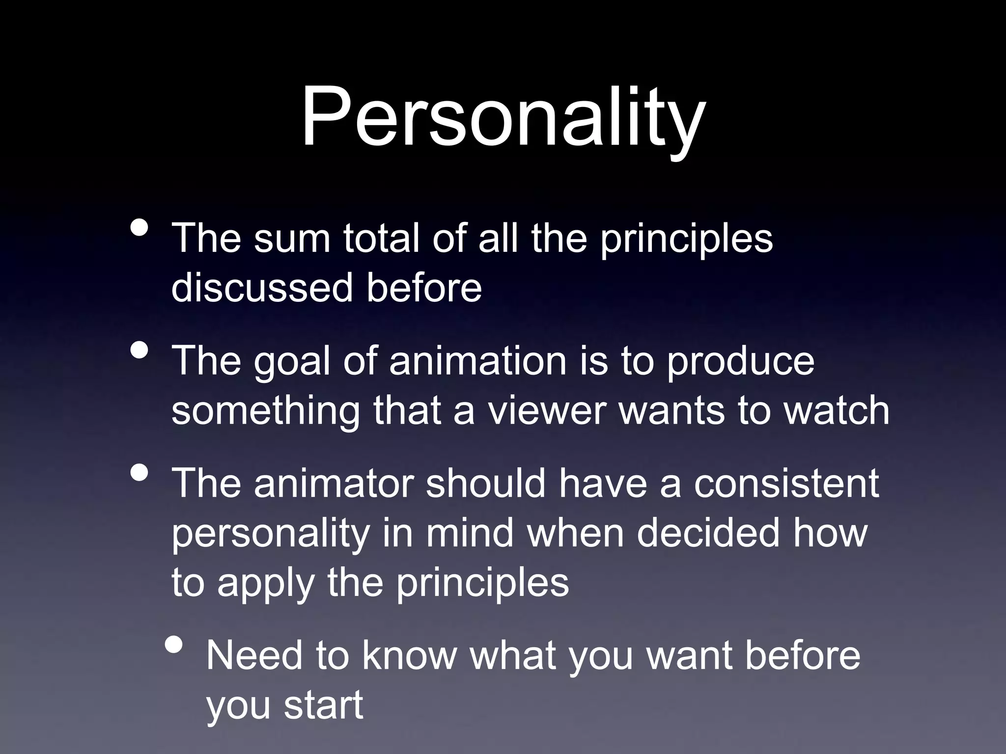 Personality
• The sum total of all the principles
discussed before
• The goal of animation is to produce
something that a viewer wants to watch
• The animator should have a consistent
personality in mind when decided how
to apply the principles
• Need to know what you want before
you start
 