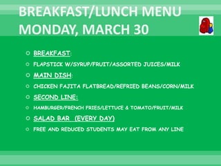  BREAKFAST:
 FLAPSTICK W/SYRUP/FRUIT/ASSORTED JUICES/MILK
 MAIN DISH:
 CHICKEN FAJITA FLATBREAD/REFRIED BEANS/CORN/MILK
 SECOND LINE:
 HAMBURGER/FRENCH FRIES/LETTUCE & TOMATO/FRUIT/MILK
 SALAD BAR (EVERY DAY)
 FREE AND REDUCED STUDENTS MAY EAT FROM ANY LINE
 