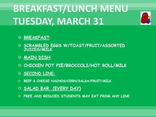  BREAKFAST:
 SCRAMBLED EGGS W/TOAST/FRUIT/ASSORTED
JUICES/MILK
 MAIN DISH:
 CHICKEN POT PIE/BROCCOLI/HOT ROLL/MILK
 SECOND LINE:
 BEEF & CHEESE NACHOS/CORN/SALSA/FRUIT/MILK
 SALAD BAR (EVERY DAY)
 FREE AND REDUCED STUDENTS MAY EAT FROM ANY LINE
 