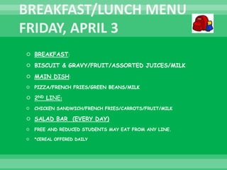  BREAKFAST:
 BISCUIT & GRAVY/FRUIT/ASSORTED JUICES/MILK
 MAIN DISH:
 PIZZA/FRENCH FRIES/GREEN BEANS/MILK
 2ND LINE:
 CHICKEN SANDWICH/FRENCH FRIES/CARROTS/FRUIT/MILK
 SALAD BAR (EVERY DAY)
 FREE AND REDUCED STUDENTS MAY EAT FROM ANY LINE.
 *CEREAL OFFERED DAILY
 
