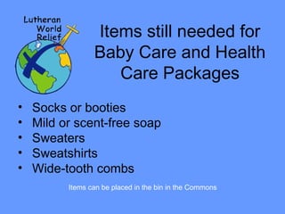 Items still needed for 
Baby Care and Health 
Care Packages 
• Socks or booties 
• Mild or scent-free soap 
• Sweaters 
• Sweatshirts 
• Wide-tooth combs 
Items can be placed in the bin in the Commons 
 