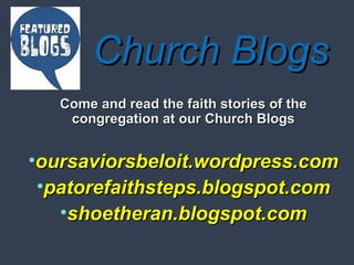 CChhuurrcchh BBllooggss 
CCoommee aanndd rreeaadd tthhee ffaaiitthh ssttoorriieess ooff tthhee 
ccoonnggrreeggaattiioonn aatt oouurr CChhuurrcchh BBllooggss 
•oouurrssaavviioorrssbbeellooiitt..wwoorrddpprreessss..ccoomm 
•ppaattoorreeffaaiitthhsstteeppss..bbllooggssppoott..ccoomm 
•sshhooeetthheerraann..bbllooggssppoott..ccoomm 
 