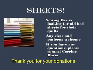 SHEETS! 
SSeewwiinngg BBeeee iiss 
llooookkiinngg ffoorr oolldd bbeedd 
sshheeeettss ffoorr tthheeiirr 
qquuiillttss 
AAnnyy ssiizzeess aanndd 
ppaatttteerrnnss wweellccoommee 
IIff yyoouu hhaavvee aannyy 
qquueessttiioonnss,, pplleeaassee 
ccoonnttaacctt CCoorrrriinnee 
DDaavviiss 
TThhaannkk yyoouu ffoorr yyoouurr ddoonnaattiioonnss 
 