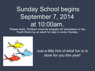 Sunday School begins 
September 7, 2014 
at 10:00am. 
Please Note: Children must be dropped off downstairs in the 
Youth Room by an adult for sign in every Sunday. 
Just a little hint of what fun is in 
store for you this year! 
 
