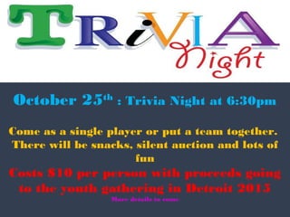 October 25th : Trivia Night at 6:30pm 
Come as a single player or put a team together. 
There will be snacks, silent auction and lots of 
fun 
Costs $10 per person with proceeds going 
to the youth gathering in Detroit 2015 
More details to come 
 