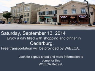Saturday, September 13, 2014 
Enjoy a day filled with shopping and dinner in 
Cedarburg. 
Free transportation will be provided by W/ELCA. 
Look for signup sheet and more information to 
come for this 
W/ELCA Retreat. 
 
