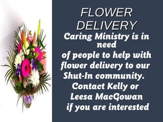 FFLLOOWWEERR 
DDEELLIIVVEERRYY 
Caring Ministry is in 
need 
of people to help with 
flower delivery to our 
Shut-In community. 
Contact Kelly or 
Leesa MacGowan 
if you are interested 
 