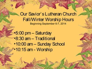 Our Savior’s Lutheran Church 
Fall/Winter Worship Hours 
Beginning September 6-7, 2014 
•5:00 pm – Saturday 
•8:30 am – Traditional 
•10:00 am – Sunday School 
•10:15 am - Worship 
 