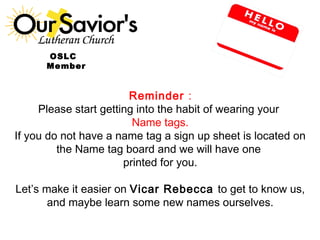OOSLC 
Member 
Reminder : 
Please start getting into the habit of wearing your 
Name tags. 
If you do not have a name tag a sign up sheet is located on 
the Name tag board and we will have one 
printed for you. 
Let’s make it easier on Vicar Rebecca to get to know us, 
and maybe learn some new names ourselves. 
 