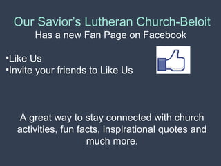 Our Savior’s Lutheran Church-Beloit 
Has a new Fan Page on Facebook 
•Like Us 
•Invite your friends to Like Us 
A great way to stay connected with church 
activities, fun facts, inspirational quotes and 
much more. 
 
