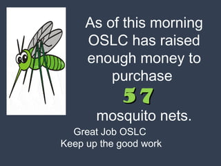 As of this morning 
OSLC has raised 
enough money to 
purchase 
5577 
mosquito nets. 
Great Job OSLC 
Keep up the good work 
 