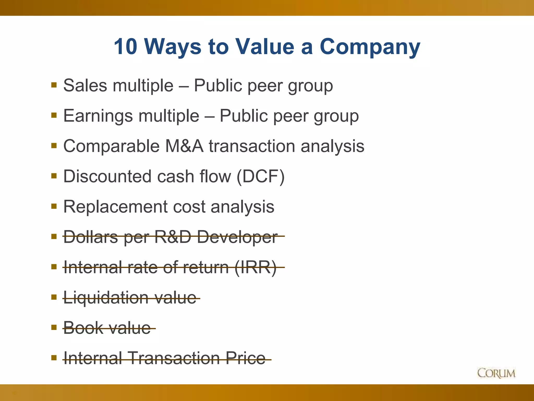 38
10 Ways to Value a Company
 Sales multiple – Public peer group
 Earnings multiple – Public peer group
 Comparable M&A transaction analysis
 Discounted cash flow (DCF)
 Replacement cost analysis
 Dollars per R&D Developer
 Internal rate of return (IRR)
 Liquidation value
 Book value
 Internal Transaction Price
 