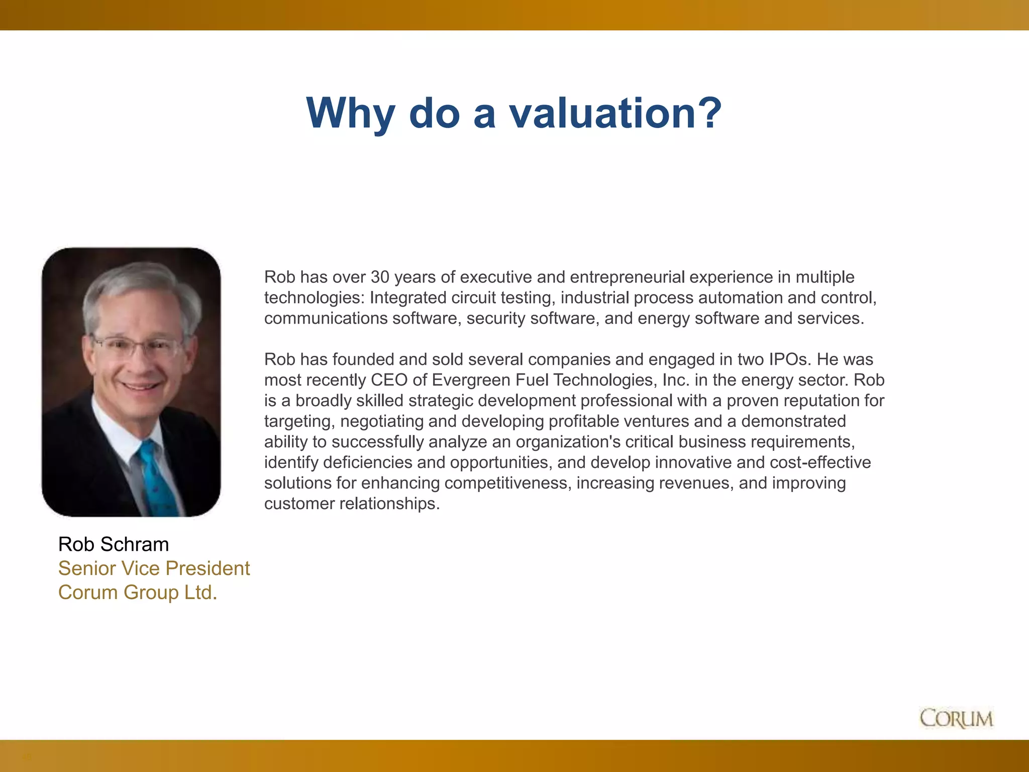 40
Why do a valuation?
Rob Schram
Senior Vice President
Corum Group Ltd.
Rob has over 30 years of executive and entrepreneurial experience in multiple
technologies: Integrated circuit testing, industrial process automation and control,
communications software, security software, and energy software and services.
Rob has founded and sold several companies and engaged in two IPOs. He was
most recently CEO of Evergreen Fuel Technologies, Inc. in the energy sector. Rob
is a broadly skilled strategic development professional with a proven reputation for
targeting, negotiating and developing profitable ventures and a demonstrated
ability to successfully analyze an organization's critical business requirements,
identify deficiencies and opportunities, and develop innovative and cost-effective
solutions for enhancing competitiveness, increasing revenues, and improving
customer relationships.
 