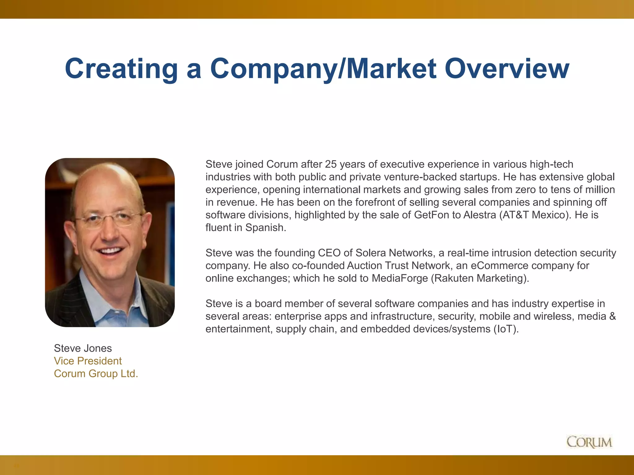 44
Creating a Company/Market Overview
Steve joined Corum after 25 years of executive experience in various high-tech
industries with both public and private venture-backed startups. He has extensive global
experience, opening international markets and growing sales from zero to tens of million
in revenue. He has been on the forefront of selling several companies and spinning off
software divisions, highlighted by the sale of GetFon to Alestra (AT&T Mexico). He is
fluent in Spanish.
Steve was the founding CEO of Solera Networks, a real-time intrusion detection security
company. He also co-founded Auction Trust Network, an eCommerce company for
online exchanges; which he sold to MediaForge (Rakuten Marketing).
Steve is a board member of several software companies and has industry expertise in
several areas: enterprise apps and infrastructure, security, mobile and wireless, media &
entertainment, supply chain, and embedded devices/systems (IoT).
Steve Jones
Vice President
Corum Group Ltd.
 