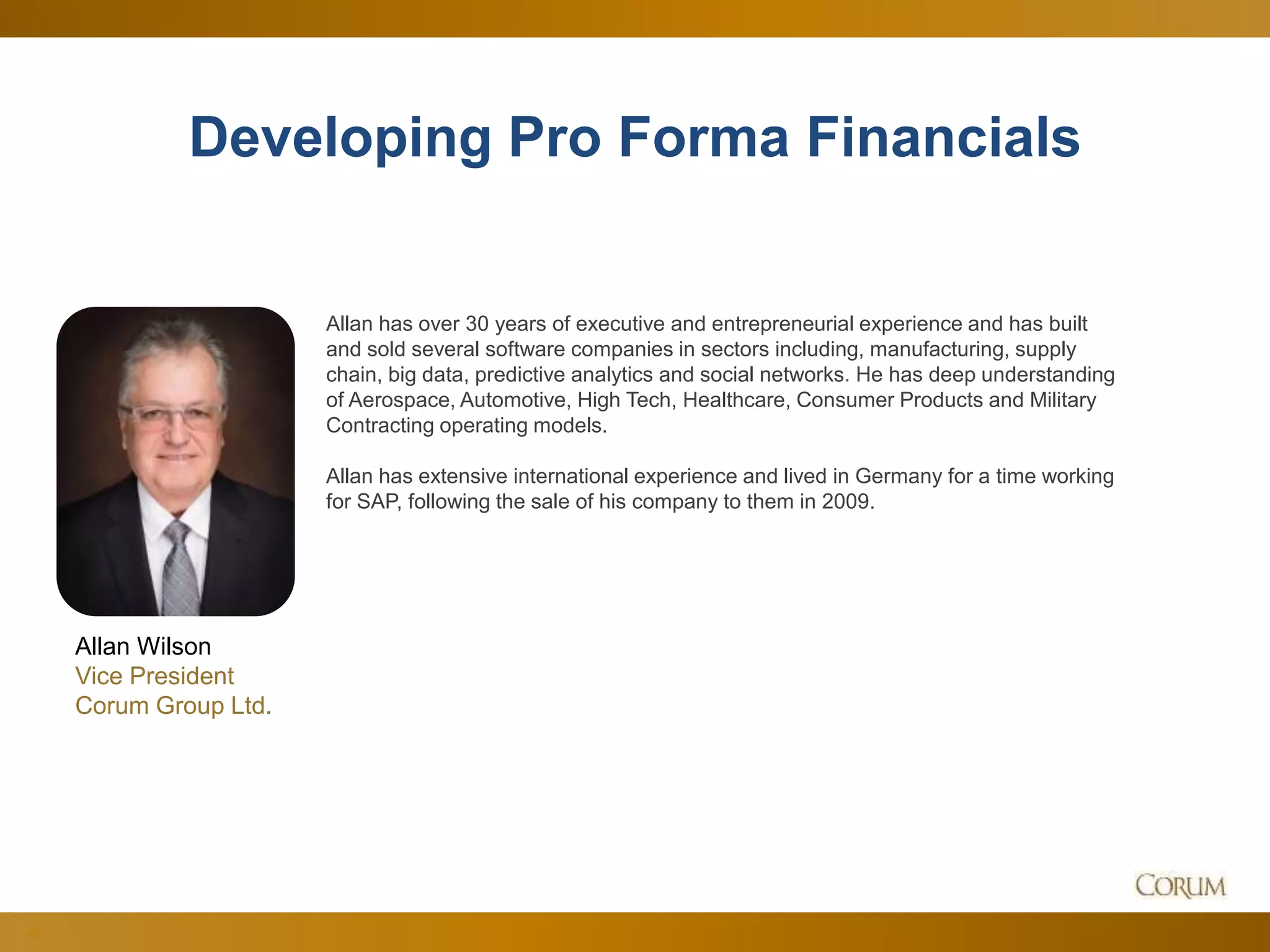 45
Developing Pro Forma Financials
Allan Wilson
Vice President
Corum Group Ltd.
Allan has over 30 years of executive and entrepreneurial experience and has built
and sold several software companies in sectors including, manufacturing, supply
chain, big data, predictive analytics and social networks. He has deep understanding
of Aerospace, Automotive, High Tech, Healthcare, Consumer Products and Military
Contracting operating models.
Allan has extensive international experience and lived in Germany for a time working
for SAP, following the sale of his company to them in 2009.
 