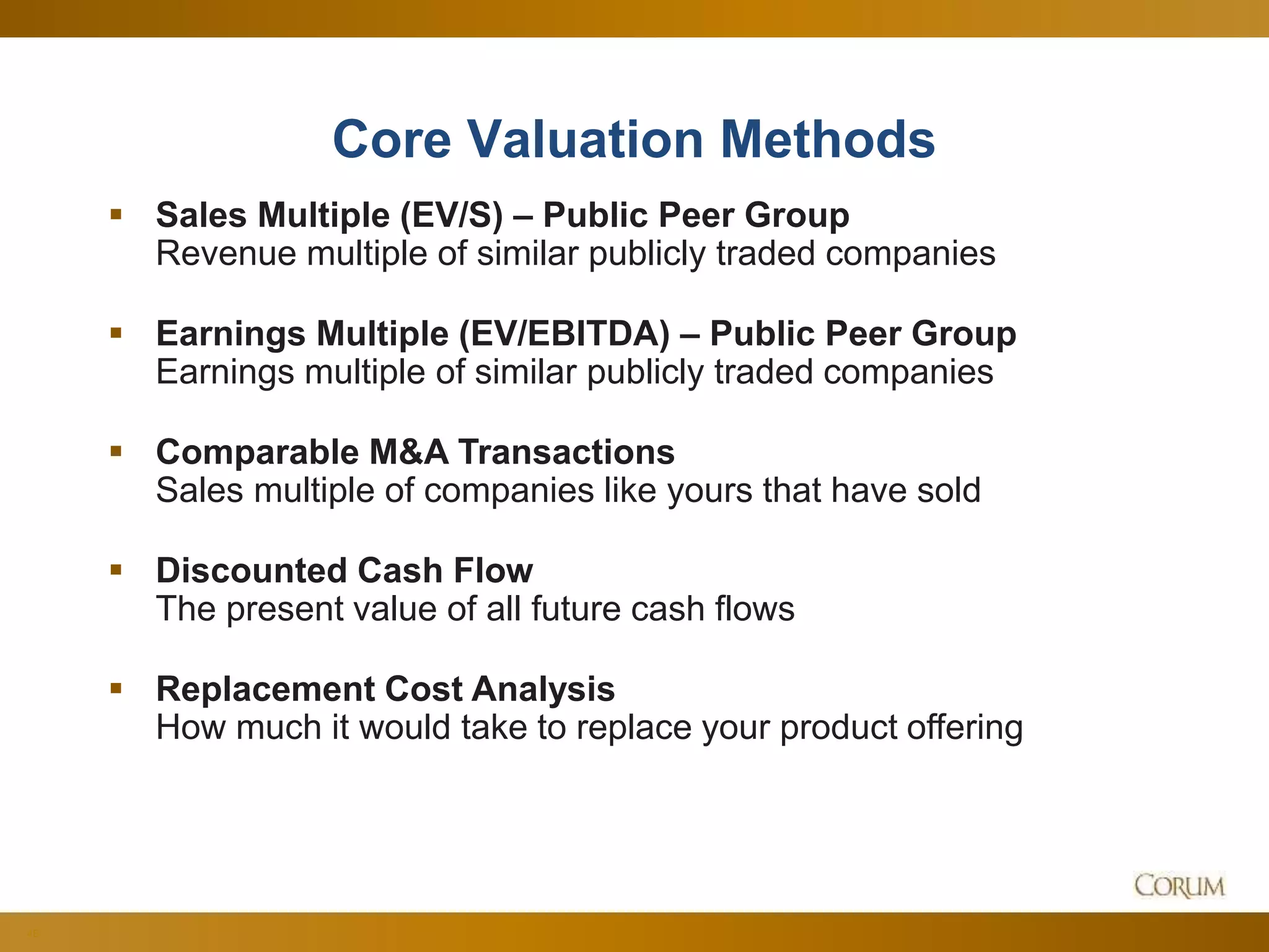 48
Core Valuation Methods
 Sales Multiple (EV/S) – Public Peer Group
Revenue multiple of similar publicly traded companies
 Earnings Multiple (EV/EBITDA) – Public Peer Group
Earnings multiple of similar publicly traded companies
 Comparable M&A Transactions
Sales multiple of companies like yours that have sold
 Discounted Cash Flow
The present value of all future cash flows
 Replacement Cost Analysis
How much it would take to replace your product offering
 