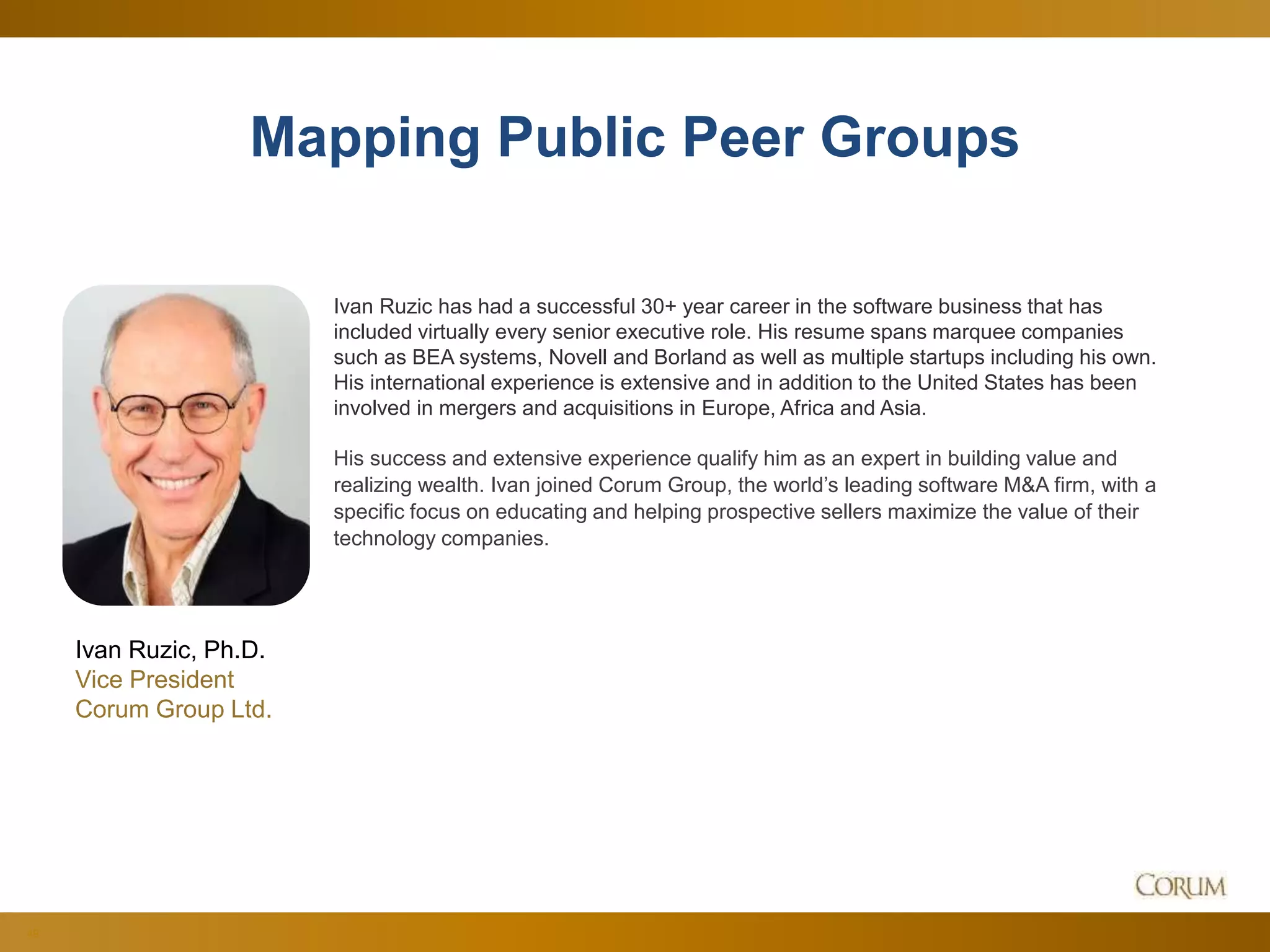 49
Mapping Public Peer Groups
Ivan Ruzic, Ph.D.
Vice President
Corum Group Ltd.
Ivan Ruzic has had a successful 30+ year career in the software business that has
included virtually every senior executive role. His resume spans marquee companies
such as BEA systems, Novell and Borland as well as multiple startups including his own.
His international experience is extensive and in addition to the United States has been
involved in mergers and acquisitions in Europe, Africa and Asia.
His success and extensive experience qualify him as an expert in building value and
realizing wealth. Ivan joined Corum Group, the world’s leading software M&A firm, with a
specific focus on educating and helping prospective sellers maximize the value of their
technology companies.
 