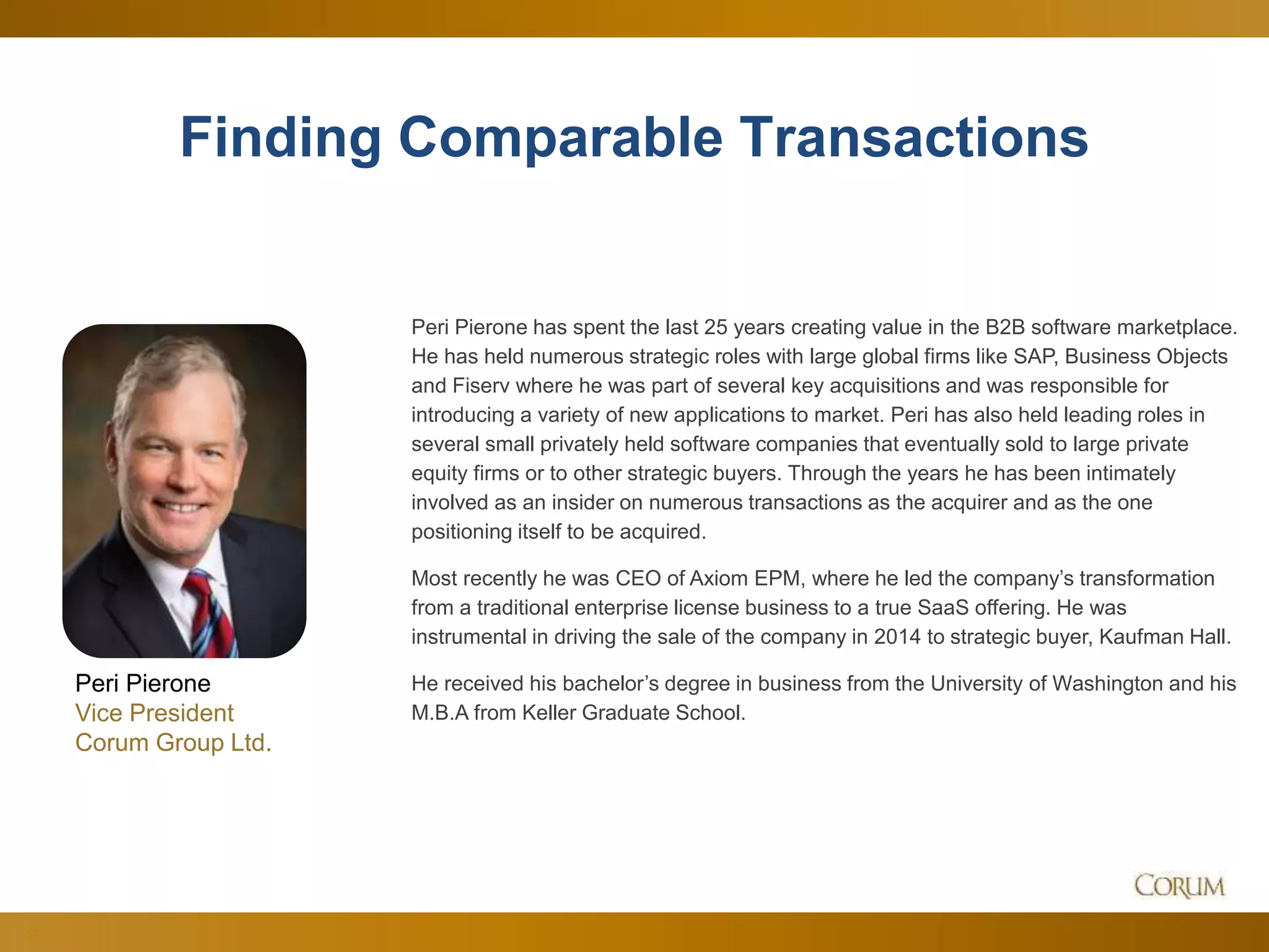 52
Finding Comparable Transactions
Peri Pierone has spent the last 25 years creating value in the B2B software marketplace.
He has held numerous strategic roles with large global firms like SAP, Business Objects
and Fiserv where he was part of several key acquisitions and was responsible for
introducing a variety of new applications to market. Peri has also held leading roles in
several small privately held software companies that eventually sold to large private
equity firms or to other strategic buyers. Through the years he has been intimately
involved as an insider on numerous transactions as the acquirer and as the one
positioning itself to be acquired.
Most recently he was CEO of Axiom EPM, where he led the company’s transformation
from a traditional enterprise license business to a true SaaS offering. He was
instrumental in driving the sale of the company in 2014 to strategic buyer, Kaufman Hall.
He received his bachelor’s degree in business from the University of Washington and his
M.B.A from Keller Graduate School.
Peri Pierone
Vice President
Corum Group Ltd.
 