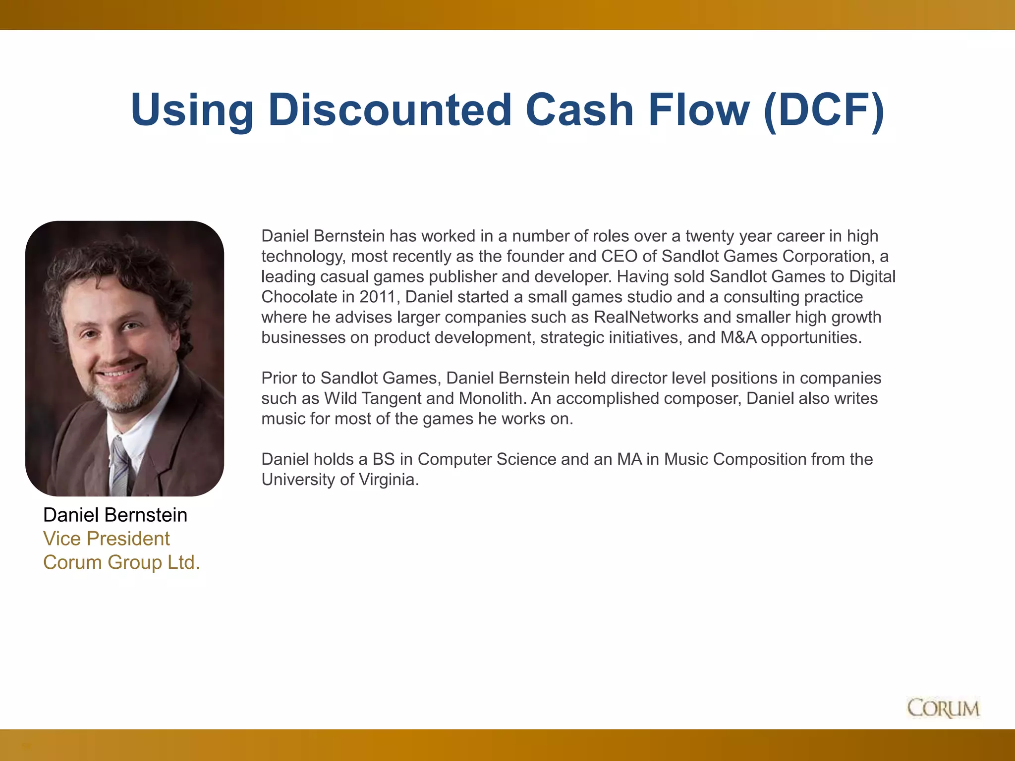 54
Using Discounted Cash Flow (DCF)
Daniel Bernstein
Vice President
Corum Group Ltd.
Daniel Bernstein has worked in a number of roles over a twenty year career in high
technology, most recently as the founder and CEO of Sandlot Games Corporation, a
leading casual games publisher and developer. Having sold Sandlot Games to Digital
Chocolate in 2011, Daniel started a small games studio and a consulting practice
where he advises larger companies such as RealNetworks and smaller high growth
businesses on product development, strategic initiatives, and M&A opportunities.
Prior to Sandlot Games, Daniel Bernstein held director level positions in companies
such as Wild Tangent and Monolith. An accomplished composer, Daniel also writes
music for most of the games he works on.
Daniel holds a BS in Computer Science and an MA in Music Composition from the
University of Virginia.
 