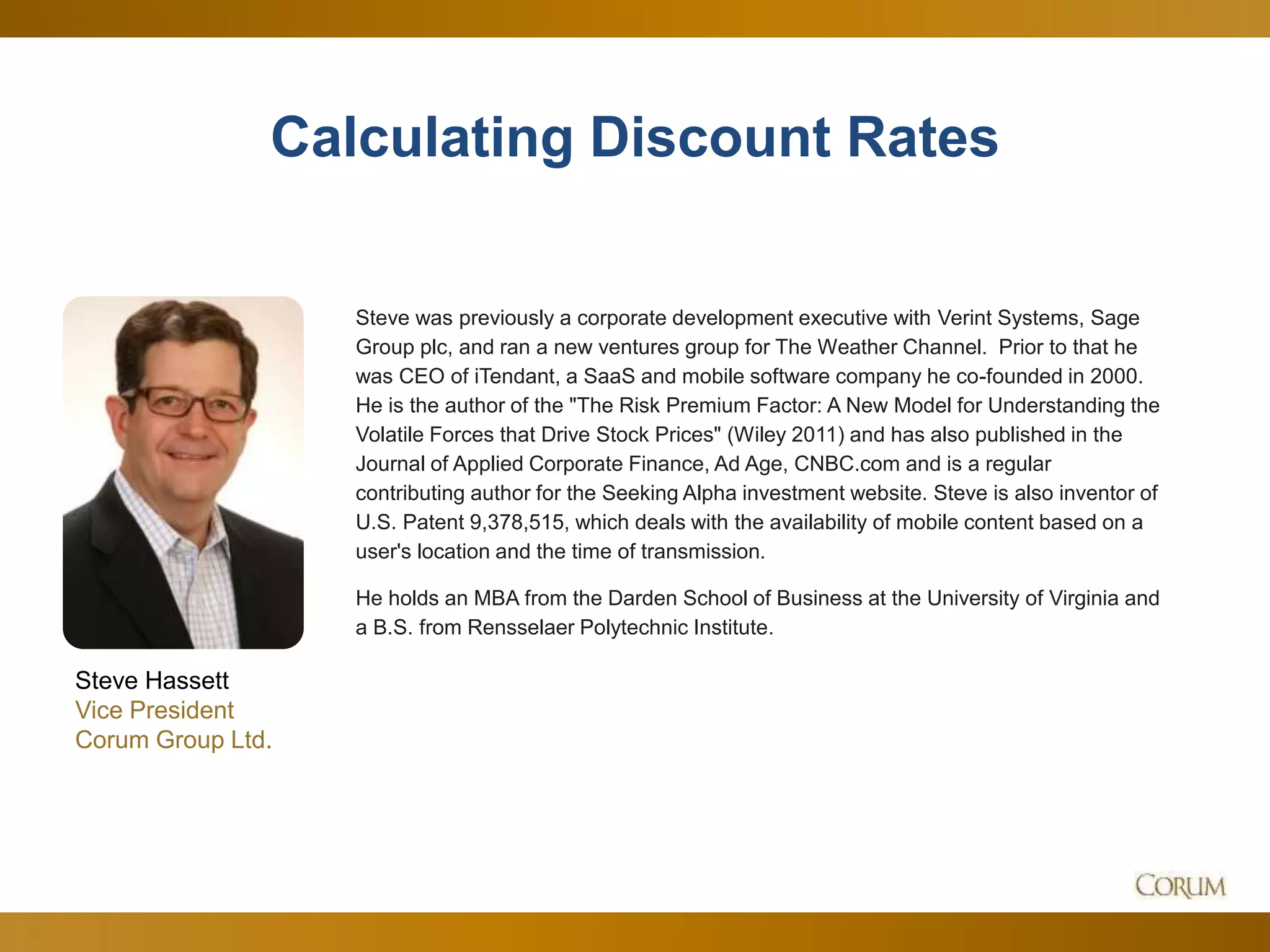 56
Calculating Discount Rates
Steve Hassett
Vice President
Corum Group Ltd.
Steve was previously a corporate development executive with Verint Systems, Sage
Group plc, and ran a new ventures group for The Weather Channel. Prior to that he
was CEO of iTendant, a SaaS and mobile software company he co-founded in 2000.
He is the author of the "The Risk Premium Factor: A New Model for Understanding the
Volatile Forces that Drive Stock Prices" (Wiley 2011) and has also published in the
Journal of Applied Corporate Finance, Ad Age, CNBC.com and is a regular
contributing author for the Seeking Alpha investment website. Steve is also inventor of
U.S. Patent 9,378,515, which deals with the availability of mobile content based on a
user's location and the time of transmission.
He holds an MBA from the Darden School of Business at the University of Virginia and
a B.S. from Rensselaer Polytechnic Institute.
 