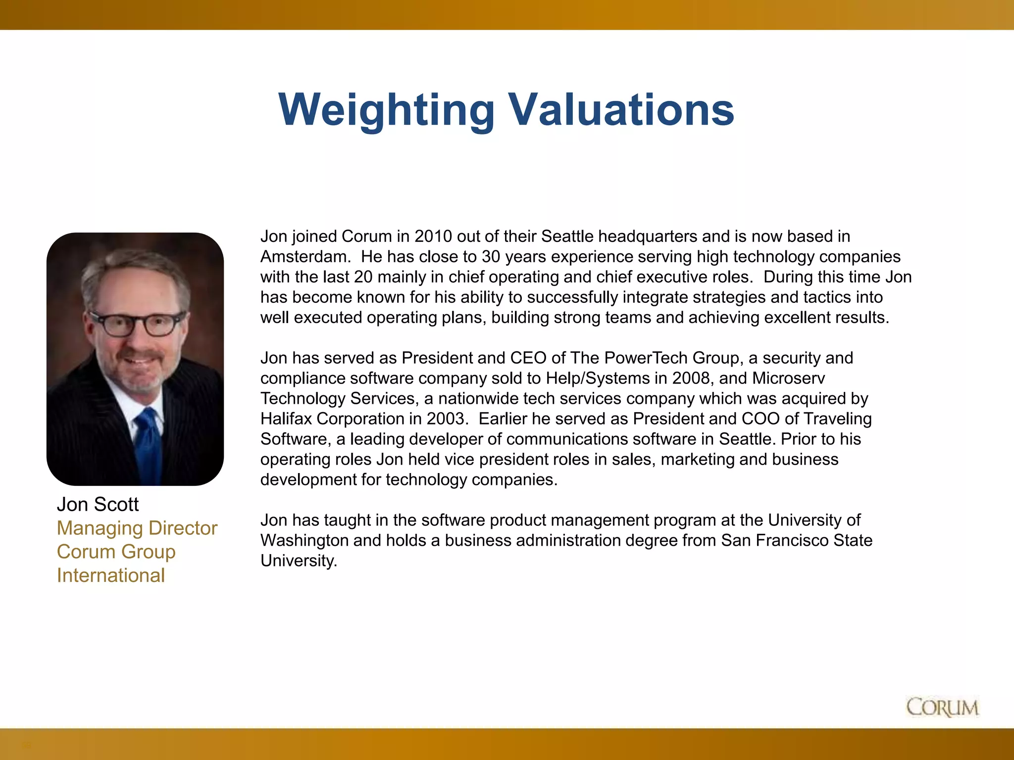 59
Weighting Valuations
Jon joined Corum in 2010 out of their Seattle headquarters and is now based in
Amsterdam. He has close to 30 years experience serving high technology companies
with the last 20 mainly in chief operating and chief executive roles. During this time Jon
has become known for his ability to successfully integrate strategies and tactics into
well executed operating plans, building strong teams and achieving excellent results.
Jon has served as President and CEO of The PowerTech Group, a security and
compliance software company sold to Help/Systems in 2008, and Microserv
Technology Services, a nationwide tech services company which was acquired by
Halifax Corporation in 2003. Earlier he served as President and COO of Traveling
Software, a leading developer of communications software in Seattle. Prior to his
operating roles Jon held vice president roles in sales, marketing and business
development for technology companies.
Jon has taught in the software product management program at the University of
Washington and holds a business administration degree from San Francisco State
University.
Jon Scott
Managing Director
Corum Group
International
 