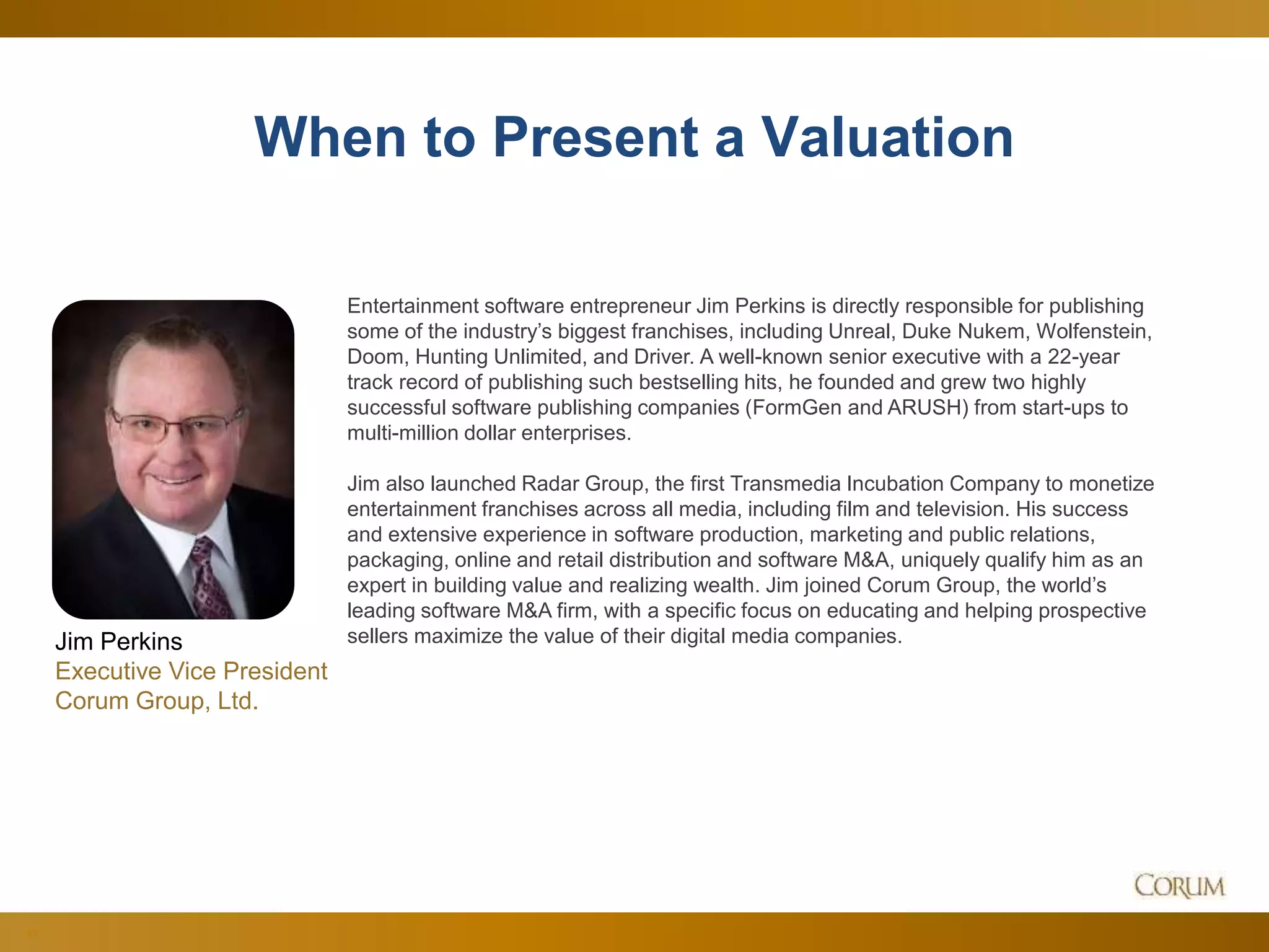 61
When to Present a Valuation
Entertainment software entrepreneur Jim Perkins is directly responsible for publishing
some of the industry’s biggest franchises, including Unreal, Duke Nukem, Wolfenstein,
Doom, Hunting Unlimited, and Driver. A well-known senior executive with a 22-year
track record of publishing such bestselling hits, he founded and grew two highly
successful software publishing companies (FormGen and ARUSH) from start-ups to
multi-million dollar enterprises.
Jim also launched Radar Group, the first Transmedia Incubation Company to monetize
entertainment franchises across all media, including film and television. His success
and extensive experience in software production, marketing and public relations,
packaging, online and retail distribution and software M&A, uniquely qualify him as an
expert in building value and realizing wealth. Jim joined Corum Group, the world’s
leading software M&A firm, with a specific focus on educating and helping prospective
sellers maximize the value of their digital media companies.Jim Perkins
Executive Vice President
Corum Group, Ltd.
 