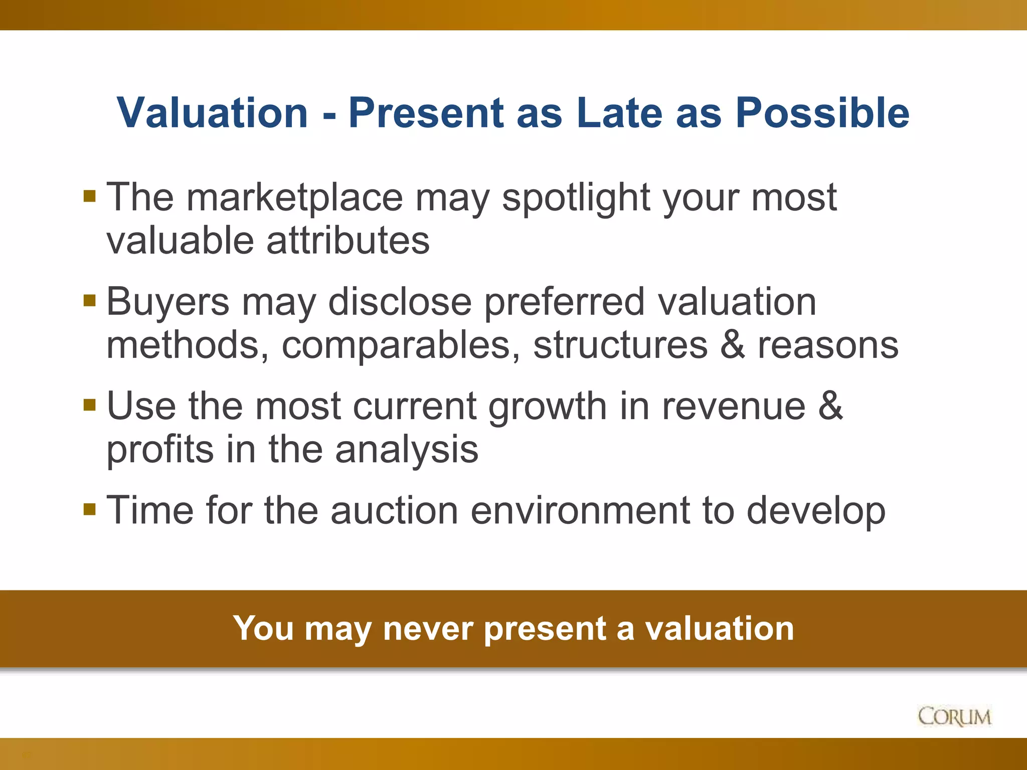 62
Valuation - Present as Late as Possible
 The marketplace may spotlight your most
valuable attributes
 Buyers may disclose preferred valuation
methods, comparables, structures & reasons
 Use the most current growth in revenue &
profits in the analysis
 Time for the auction environment to develop
You may never present a valuation
 