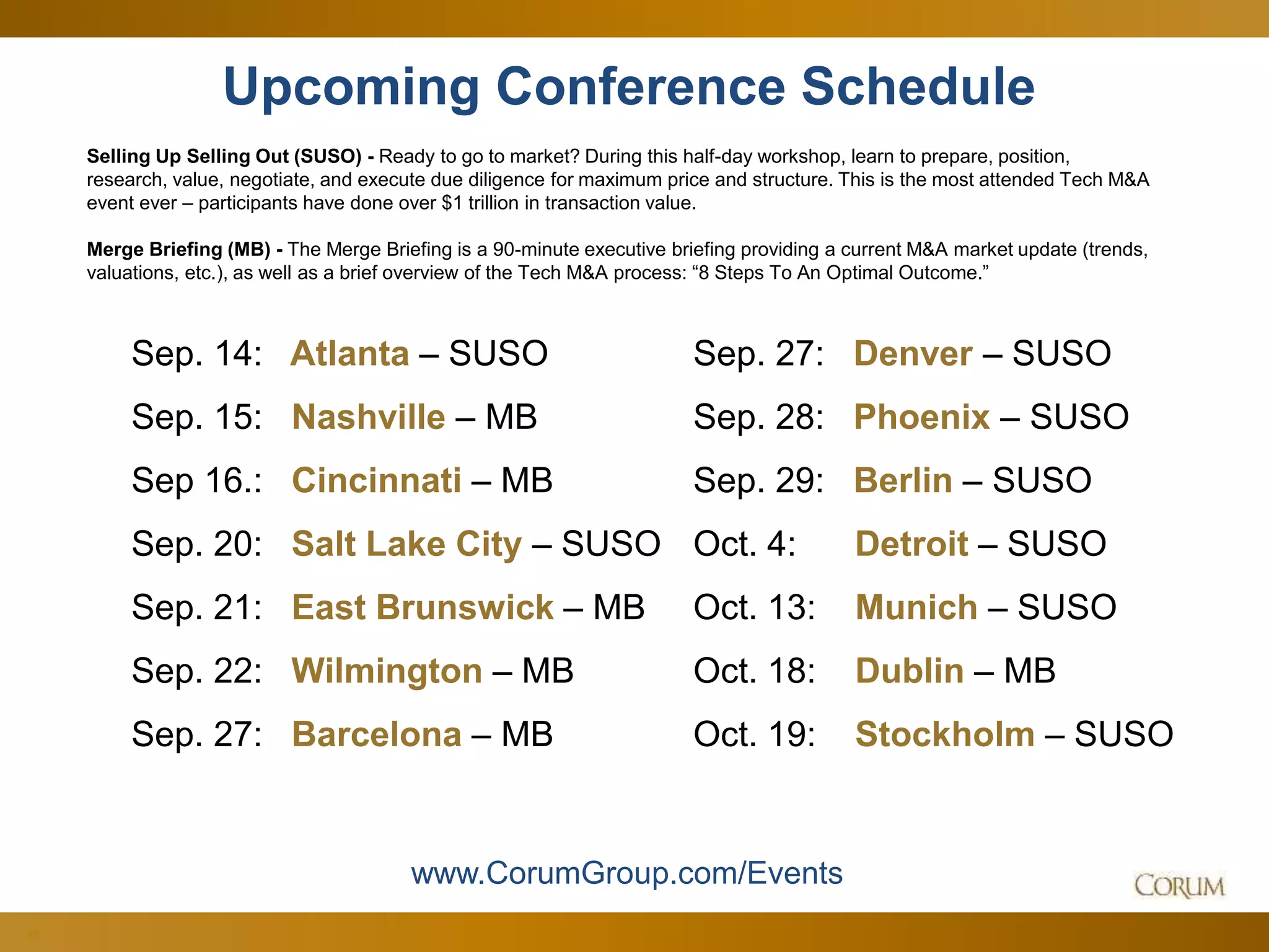 64
Upcoming Conference Schedule
Selling Up Selling Out (SUSO) - Ready to go to market? During this half-day workshop, learn to prepare, position,
research, value, negotiate, and execute due diligence for maximum price and structure. This is the most attended Tech M&A
event ever – participants have done over $1 trillion in transaction value.
Merge Briefing (MB) - The Merge Briefing is a 90-minute executive briefing providing a current M&A market update (trends,
valuations, etc.), as well as a brief overview of the Tech M&A process: “8 Steps To An Optimal Outcome.”
www.CorumGroup.com/Events
Sep. 14: Atlanta – SUSO
Sep. 15: Nashville – MB
Sep 16.: Cincinnati – MB
Sep. 20: Salt Lake City – SUSO
Sep. 21: East Brunswick – MB
Sep. 22: Wilmington – MB
Sep. 27: Barcelona – MB
Sep. 27: Denver – SUSO
Sep. 28: Phoenix – SUSO
Sep. 29: Berlin – SUSO
Oct. 4: Detroit – SUSO
Oct. 13: Munich – SUSO
Oct. 18: Dublin – MB
Oct. 19: Stockholm – SUSO
 