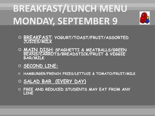  BREAKFAST: YOGURT/TOAST/FRUIT/ASSORTED
JUICES/MILK
 MAIN DISH: SPAGHETTI & MEATBALLS/GREEN
BEANS/CARROTS/BREADSTICK/FRUIT & VEGGIE
BAR/MILK
 SECOND LINE:
 HAMBURGER/FRENCH FRIES/LETTUCE & TOMATO/FRUIT/MILK
 SALAD BAR (EVERY DAY)
 FREE AND REDUCED STUDENTS MAY EAT FROM ANY
LINE
 