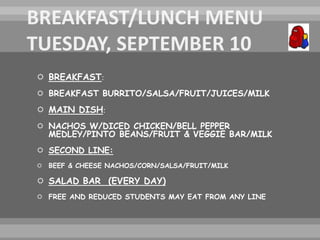  BREAKFAST:
 BREAKFAST BURRITO/SALSA/FRUIT/JUICES/MILK
 MAIN DISH:
 NACHOS W/DICED CHICKEN/BELL PEPPER
MEDLEY/PINTO BEANS/FRUIT & VEGGIE BAR/MILK
 SECOND LINE:
 BEEF & CHEESE NACHOS/CORN/SALSA/FRUIT/MILK
 SALAD BAR (EVERY DAY)
 FREE AND REDUCED STUDENTS MAY EAT FROM ANY LINE
 