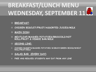  BREAKFAST:
 CHICKEN BISCUIT/FRUIT/ASSORTED JUICES/MILK
 MAIN DISH:
 MEATLOAF/MASHED POTATOES/BROCCOLI/HOT
ROLL/FRUIT & VEGGIE BAR/MILK
 SECOND LINE:
 CHICKEN NUGGETS/MASHED POTATOES W/GRAVY/GREEN BEANS/WHEAT
ROLL/FRUIT/MILK
 SALAD BAR (EVERY DAY)
 FREE AND REDUCED STUDENTS MAY EAT FROM ANY LINE
 
