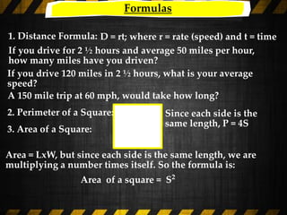Formulas
1. Distance Formula: D = rt; where r = rate (speed) and t = time
3. Area of a Square:
Since each side is the
same length, P = 4S
2. Perimeter of a Square:
If you drive for 2 ½ hours and average 50 miles per hour,
how many miles have you driven?
If you drive 120 miles in 2 ½ hours, what is your average
speed?
A 150 mile trip at 60 mph, would take how long?
Area = LxW, but since each side is the same length, we are
multiplying a number times itself. So the formula is:
Area of a square = S2
 