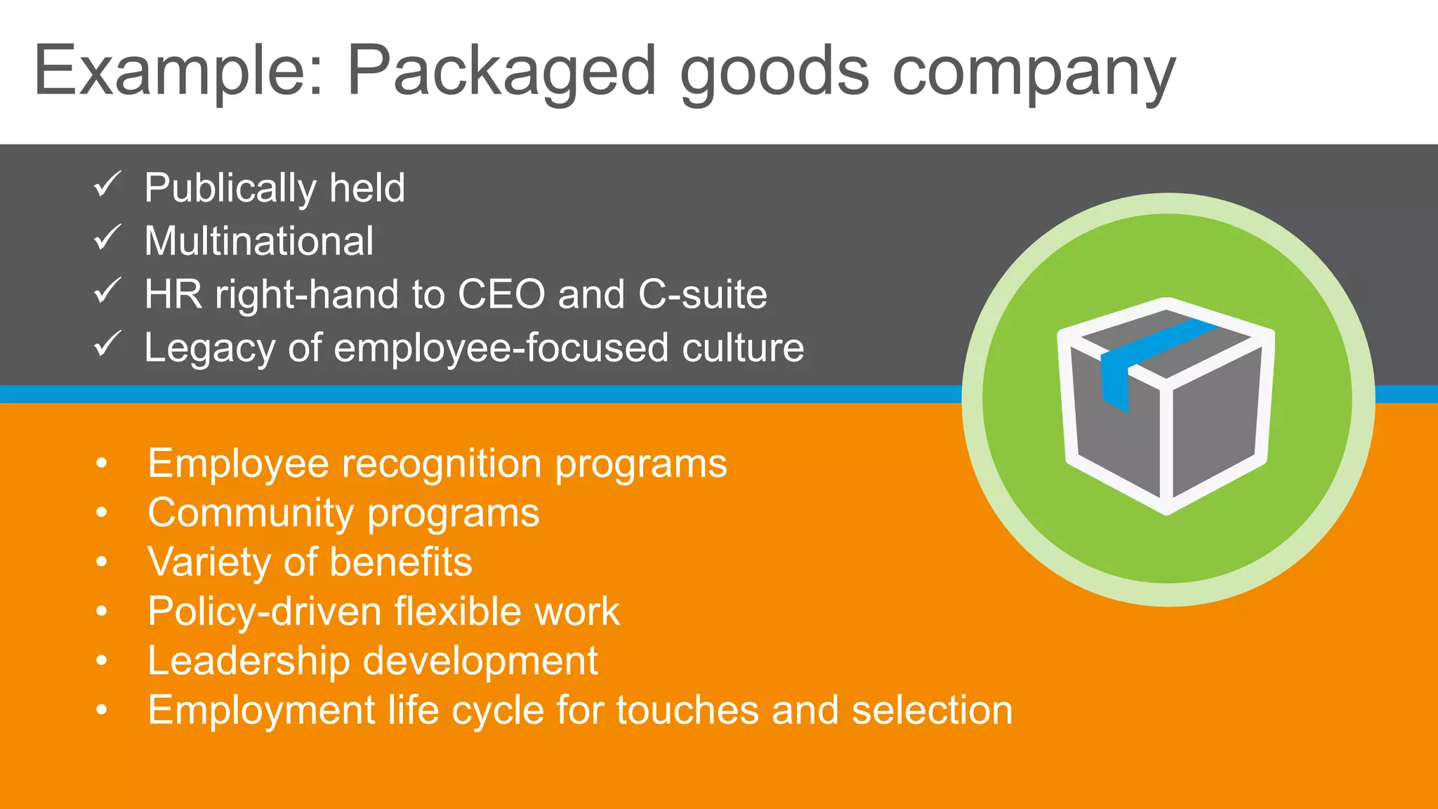 Example: Packaged goods company
• Employee recognition programs
• Community programs
• Variety of benefits
• Policy-driven flexible work
• Leadership development
• Employment life cycle for touches and selection
 Publically held
 Multinational
 HR right-hand to CEO and C-suite
 Legacy of employee-focused culture
 