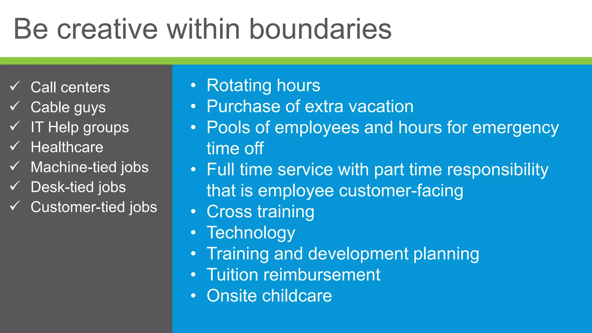 Be creative within boundaries
• Rotating hours
• Purchase of extra vacation
• Pools of employees and hours for emergency
time off
• Full time service with part time responsibility
that is employee customer-facing
• Cross training
• Technology
• Training and development planning
• Tuition reimbursement
• Onsite childcare
 Call centers
 Cable guys
 IT Help groups
 Healthcare
 Machine-tied jobs
 Desk-tied jobs
 Customer-tied jobs
 