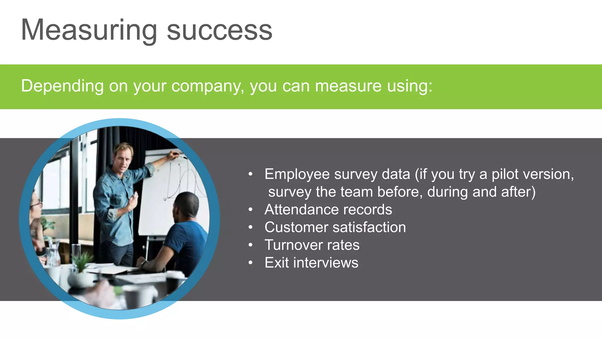 Measuring success
Depending on your company, you can measure using:
• Employee survey data (if you try a pilot version,
survey the team before, during and after)
• Attendance records
• Customer satisfaction
• Turnover rates
• Exit interviews
 
