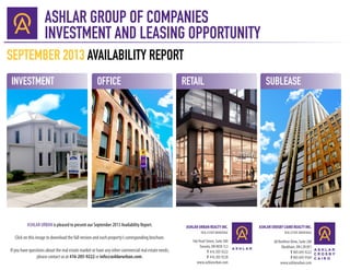 ASHLAR GROUP OF COMPANIES
INVESTMENT AND LEASING OPPORTUNITY
ASHLAR URBAN REALTY INC.
REAL ESTATE BROKERAGE
166 Pearl Street, Suite 300
Toronto, ON M5H 1L3
T 416 205 9222
F 416 205 9228
www.ashlarurban.com
ASHLAR CROSBY CAIRO REALTY INC.
REAL ESTATE BROKERAGE
60 Renfrew Drive, Suite 240
Markham, ON L3R 0E1
T 905 695 9222
F 905 695 9169
www.ashlarurban.com
INVESTMENT
SEPTEMBER 2013 AVAILABILITY REPORT
OFFICE RETAIL SUBLEASE
ASHLAR URBAN is pleased to present our September 2013 Availability Report.
Click on this image to download the full version and each property’s corresponding brochure.
If you have questions about the real estate market or have any other commercial real estate needs,
please contact us at 416-205-9222 or info@ashlarurban.com.
 
