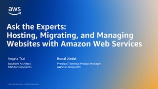 © 2023, Amazon Web Services, Inc. or its affiliates. All rights reserved.
© 2023, Amazon Web Services, Inc. or its affiliates. All rights reserved.
Ask the Experts:
Hosting, Migrating, and Managing
Websites with Amazon Web Services
Angela Tsai
Solutions Architect
AWS for Nonprofits
Kunal Jindal
Principal Technical Product Manager
AWS for Nonprofits
 