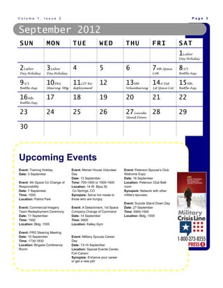 Volume 1, Issue 2                                                                                             Page 3



September 2012
SUN               MON            TUE               WED               THU              FRI             SAT
                                                                                                      1Labor
                                                                                                      Day Holiday


2Labor            3Labor         4                 5                 6                74th Space      83/5
Day Holiday       Day Holiday                                                         CoR             Battle Assy


93/5              10FRG          11CIT Re- 12                        13MH             14A Det         154th
Battle Assy       Steering Mtg   deployment                          Volunteering     1st Space CoC   Battle Assy


164th             17             18                19                20               21              22
Battle Assy


23                24             25                26                27Suicide 28                     29
                                                                     Stand Down


30



Upcoming Events
Event: Training Holiday          Event: Marian House Volunteer      Event: Peterson Spouse’s Club
Date: 3 September                Day                                Welcome Expo
                                 Date: 13 September                 Date: 18 September
Event: 4th Space Co Change of    Time: 700-1000 or 1000-1400        Location: Peterson Club Ball-
Responsibility                   Location: 14 W. Bijou St.          room
Date: 7 September                 Co Springs, CO                    Synopsis: Network with other
Time: 1000                       Synopsis: Serve hot meals to       military spouses.
Location: Patriot Park           those who are hungry.
                                                                    Event: Suicide Stand Down Day
Event: Commercial Imagery        Event: A Detachment, 1st Space     Date: 27 September
Team Redeployment Ceremony       Company Change of Command          Time: 0900-1500
Date: 11 September               Date: 14 September                 Location: Bldg. 1555
Time: 1500                       Time: 0900
Location: Bldg. 1555             Location: Kelley Gym

Event: FRG Steering Meeting
Date: 10 September               Event: Military Spouse Career
Time: 1730-1830                  Day
Location: Brigade Conference     Date: 13-14 September
Room                             Location: Special Events Center,
                                 Fort Carson
                                 Synopsis: Enhance your career
                                 or get a new job!
 