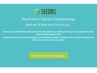 PeerIndex 
is 
Equity 
Crowdfunding! 
And 
we’d 
love 
you 
to 
join 
us… 
PeerIndex 
is 
crowdfunding 
the 
investment 
we 
need 
for 
our 
exci;ng 
next 
stage 
of 
development 
of 
our 
social 
analy;cs 
pla?orm 
PiQ. 
Invest 
today 
from 
just 
£10 
(alongside 
some 
well-­‐known 
angels 
and 
big 
names 
in 
Venture 
Capital) 
and 
influence 
the 
future 
of 
social 
media 
Check 
out 
our 
Seedrs 
Campaign 
 