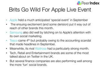 Brits Go Wild For Apple Live Event 
• Apple held a much anticipated ‘special event’ in September 
• The ensuing excitement (and some derision) put it way out of 
reach of other brands this month. 
• Samsung also did well by latching on to Apple’s attention with 
its own social marketing. 
• Tesco came 4th but probably owing to the accounting scandal 
that made headlines in September. 
• Meanwhile, its rival Waitrose had a particularly strong month. 
• Tech, Retail and Entertainment brands are some of the most 
talked about on Twitter in the UK. 
• But several finance companies are also performing well among 
the more ‘fun’ social brands. 
 
