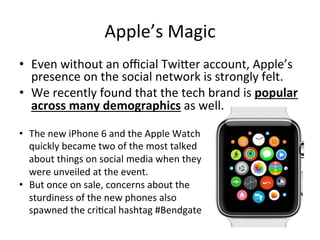 Apple’s 
Magic 
• Even 
without 
an 
official 
Twiber 
account, 
Apple’s 
presence 
on 
the 
social 
network 
is 
strongly 
felt. 
• We 
recently 
found 
that 
the 
tech 
brand 
is 
popular 
across 
many 
demographics 
as 
well. 
• The 
new 
iPhone 
6 
and 
the 
Apple 
Watch 
quickly 
became 
two 
of 
the 
most 
talked 
about 
things 
on 
social 
media 
when 
they 
were 
unveiled 
at 
the 
event. 
• But 
once 
on 
sale, 
concerns 
about 
the 
sturdiness 
of 
the 
new 
phones 
also 
spawned 
the 
criEcal 
hashtag 
#Bendgate 
 