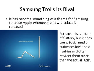 Samsung 
Trolls 
Its 
Rival 
• It 
has 
become 
something 
of 
a 
theme 
for 
Samsung 
to 
tease 
Apple 
whenever 
a 
new 
product 
is 
released. 
Perhaps 
this 
is 
a 
form 
of 
flabery, 
but 
it 
does 
work. 
Social 
media 
audiences 
love 
these 
rivalries 
and 
oIen 
retweet 
them 
more 
than 
the 
actual 
‘Ads’. 
 