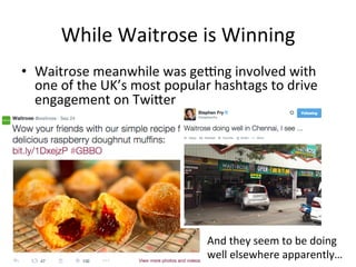 While 
Waitrose 
is 
Winning 
• Waitrose 
meanwhile 
was 
gelng 
involved 
with 
one 
of 
the 
UK’s 
most 
popular 
hashtags 
to 
drive 
engagement 
on 
Twiber 
And 
they 
seem 
to 
be 
doing 
well 
elsewhere 
apparently… 
 