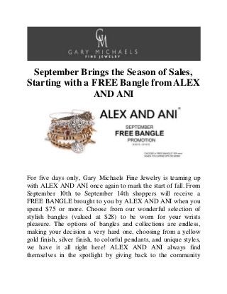 September Brings the Season of Sales,
Starting with a FREE Bangle fromALEX
AND ANI
For five days only, Gary Michaels Fine Jewelry is teaming up
with ALEX AND ANI once again to mark the start of fall. From
September 10th to September 14th shoppers will receive a
FREE BANGLE brought to you by ALEX AND ANI when you
spend $75 or more. Choose from our wonderful selection of
stylish bangles (valued at $28) to be worn for your wrists
pleasure. The options of bangles and collections are endless,
making your decision a very hard one, choosing from a yellow
gold finish, silver finish, to colorful pendants, and unique styles,
we have it all right here! ALEX AND ANI always find
themselves in the spotlight by giving back to the community
 